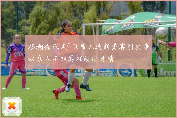 杨瀚森代表G联盟入选新秀赛引发争议众人不知真相纷纷开喷