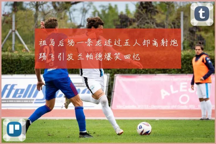 祖马后场一条龙连过五人却高射炮踢飞引发兰帕德爆笑回忆