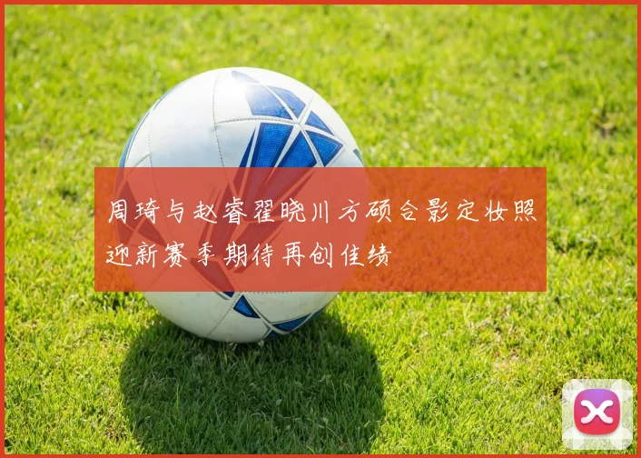周琦与赵睿翟晓川方硕合影定妆照迎新赛季期待再创佳绩