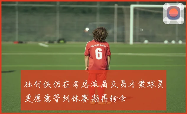 独行侠仍在考虑浓眉交易方案球员更愿意等到休赛期再转会