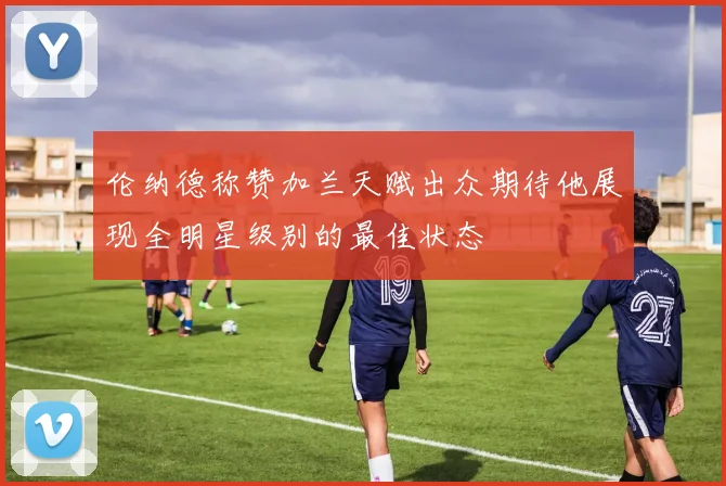 伦纳德称赞加兰天赋出众期待他展现全明星级别的最佳状态