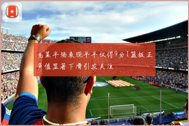 克莱半场表现平平仅得9分1篮板正负值显著下滑引发关注