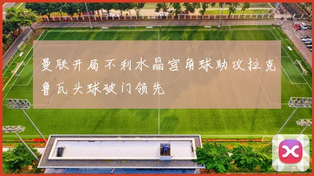 曼联开局不利水晶宫角球助攻拉克鲁瓦头球破门领先