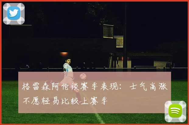 格雷森阿伦谈赛季表现：士气高涨不愿轻易比较上赛季
