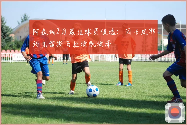 阿森纳2月最佳球员候选：因卡皮耶约克雷斯马杜埃凯埃泽