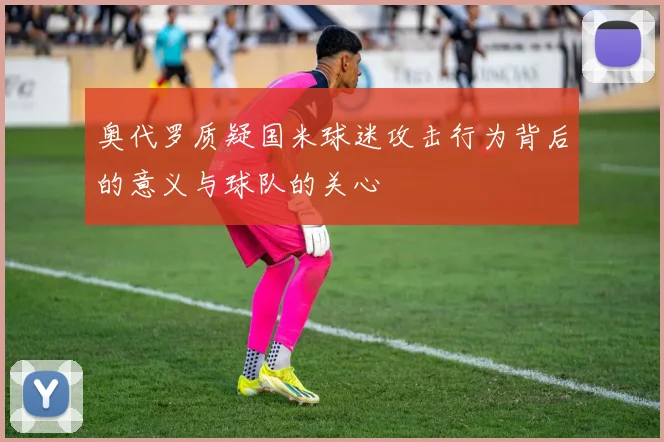 奥代罗质疑国米球迷攻击行为背后的意义与球队的关心
