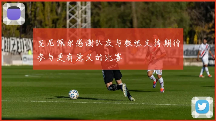 克尼佩尔感谢队友与教练支持期待参与更有意义的比赛