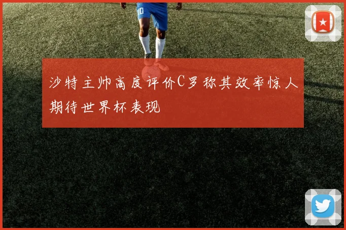 沙特主帅高度评价C罗称其效率惊人期待世界杯表现