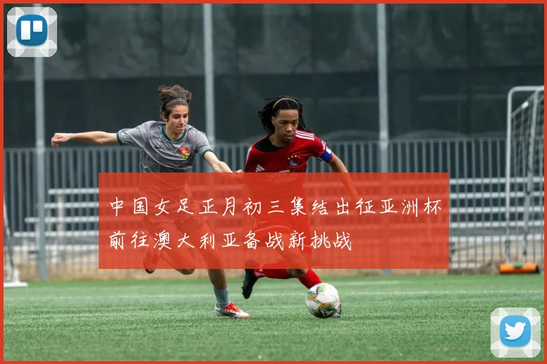 中国女足正月初三集结出征亚洲杯前往澳大利亚备战新挑战
