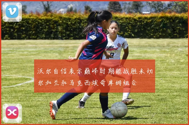 沃尔自信表示巅峰时期能战胜米切尔加兰和马克西埃奇库姆组合