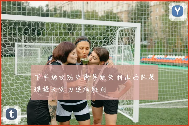 下半场攻防失衡导致失利山西队展现强大实力逆转胜利