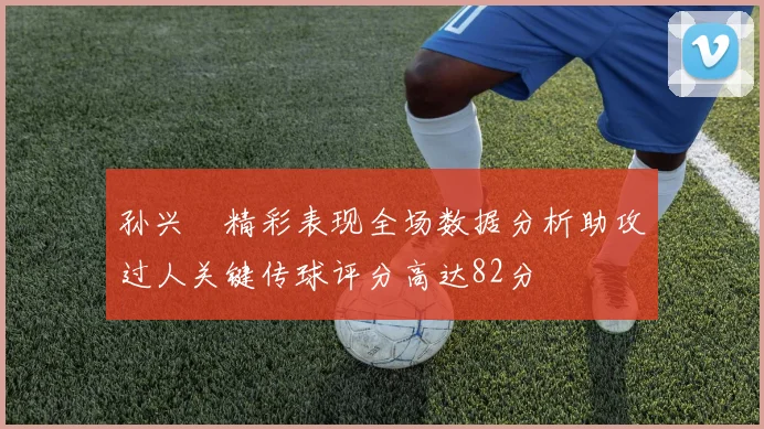 孙兴慜精彩表现全场数据分析助攻过人关键传球评分高达82分