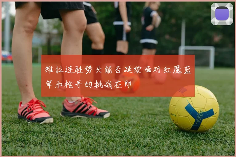 维拉连胜势头能否延续面对红魔蓝军和枪手的挑战在即