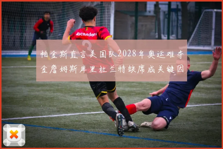 帕金斯直言美国队2028年奥运难夺金詹姆斯库里杜兰特缺席成关键因素