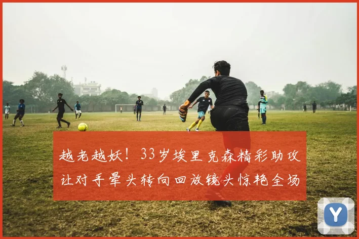 越老越妖！33岁埃里克森精彩助攻让对手晕头转向回放镜头惊艳全场