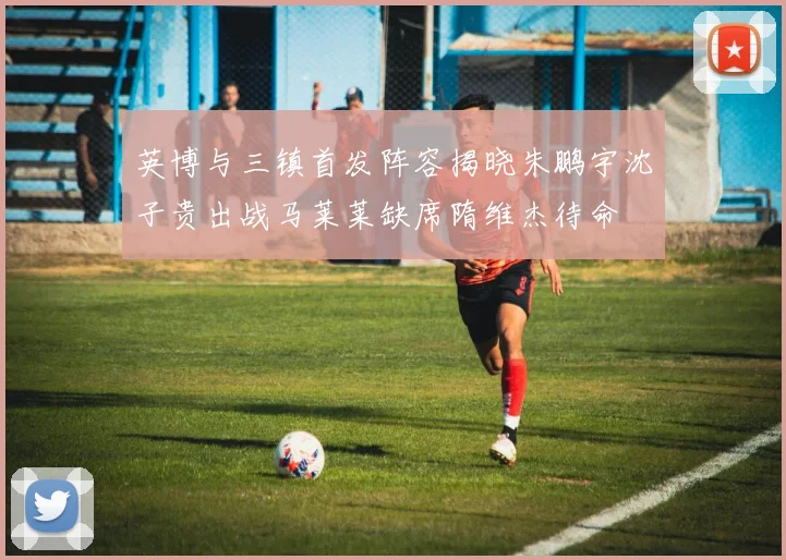 英博与三镇首发阵容揭晓朱鹏宇沈子贵出战马莱莱缺席隋维杰待命
