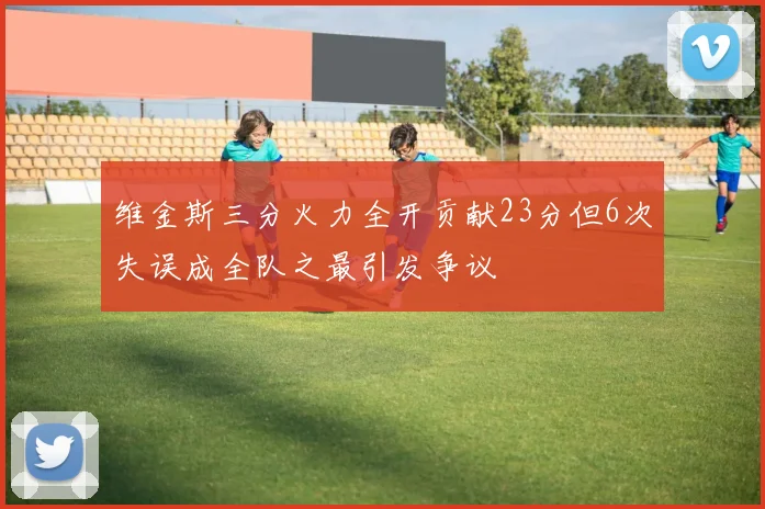 维金斯三分火力全开贡献23分但6次失误成全队之最引发争议