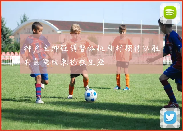 神户主帅强调整体性目标期待以胜利圆满结束执教生涯