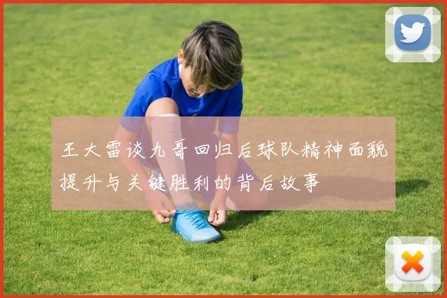 王大雷谈九哥回归后球队精神面貌提升与关键胜利的背后故事