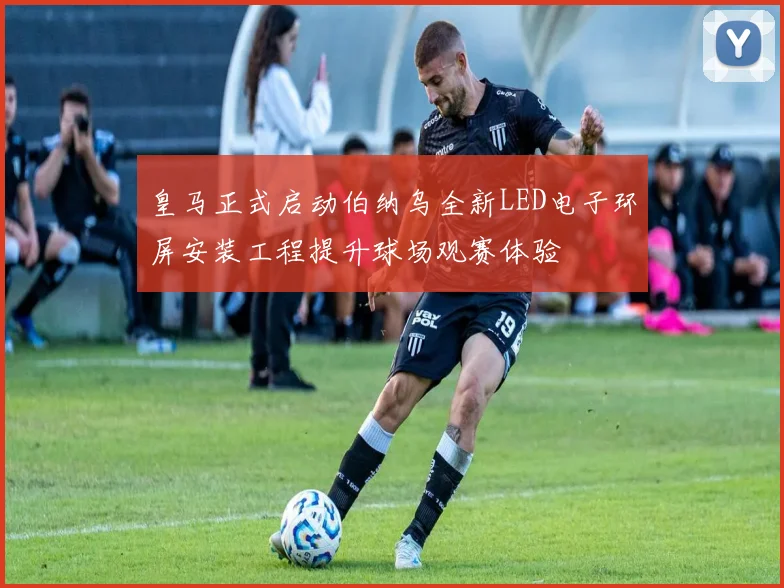 皇马正式启动伯纳乌全新LED电子环屏安装工程提升球场观赛体验