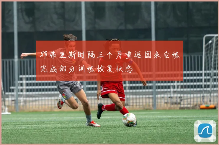 邓弗里斯时隔三个月重返国米合练完成部分训练恢复状态