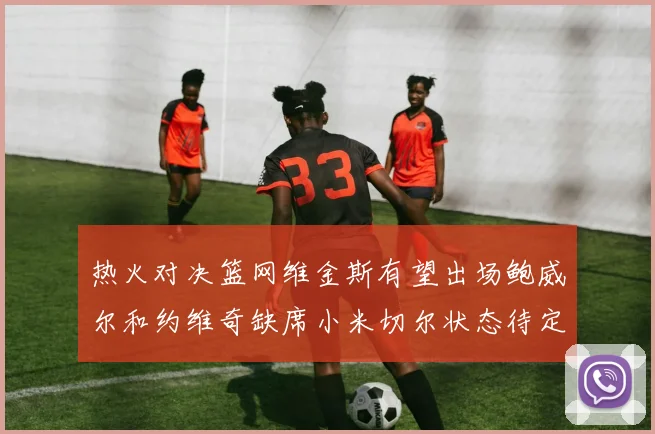 热火对决篮网维金斯有望出场鲍威尔和约维奇缺席小米切尔状态待定