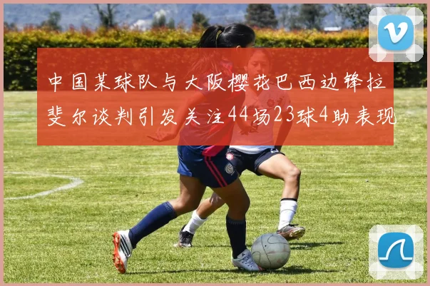中国某球队与大阪樱花巴西边锋拉斐尔谈判引发关注44场23球4助表现抢眼