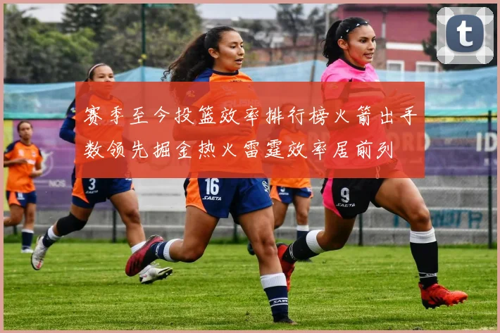 赛季至今投篮效率排行榜火箭出手数领先掘金热火雷霆效率居前列