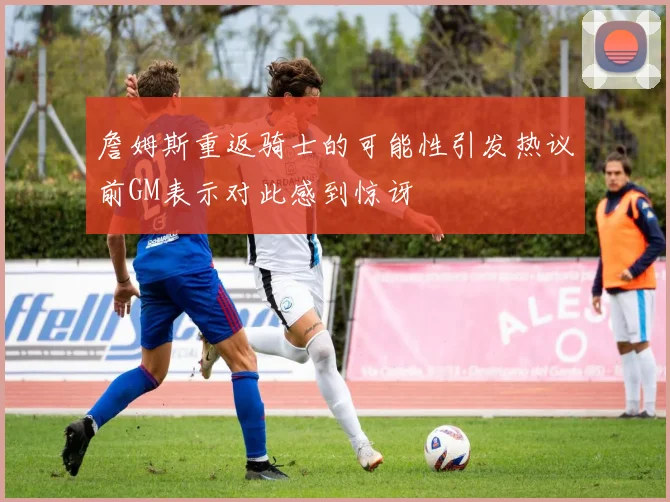 詹姆斯重返骑士的可能性引发热议前GM表示对此感到惊讶