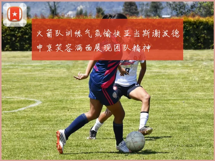 火箭队训练气氛愉快亚当斯谢泼德申京笑容满面展现团队精神