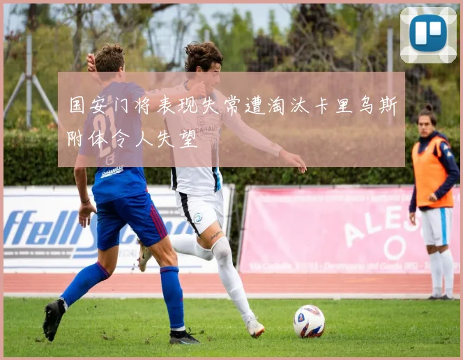 国安门将表现失常遭淘汰卡里乌斯附体令人失望