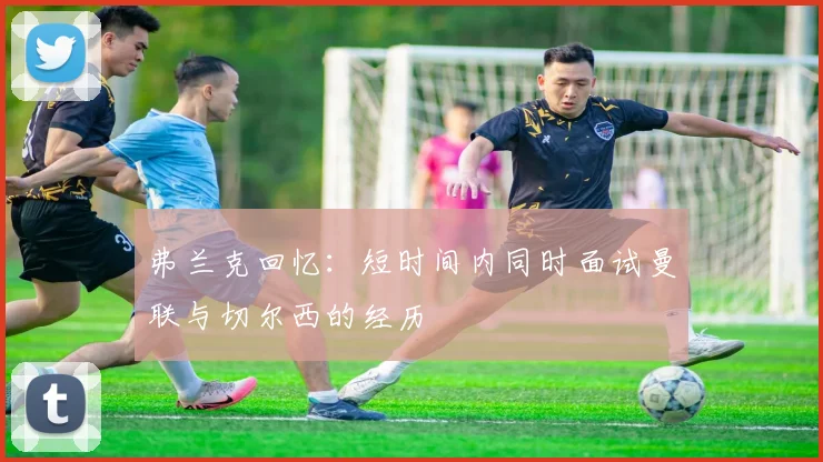 弗兰克回忆：短时间内同时面试曼联与切尔西的经历