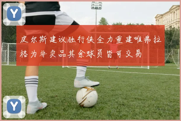 皮尔斯建议独行侠全力重建唯弗拉格为非卖品其余球员皆可交易