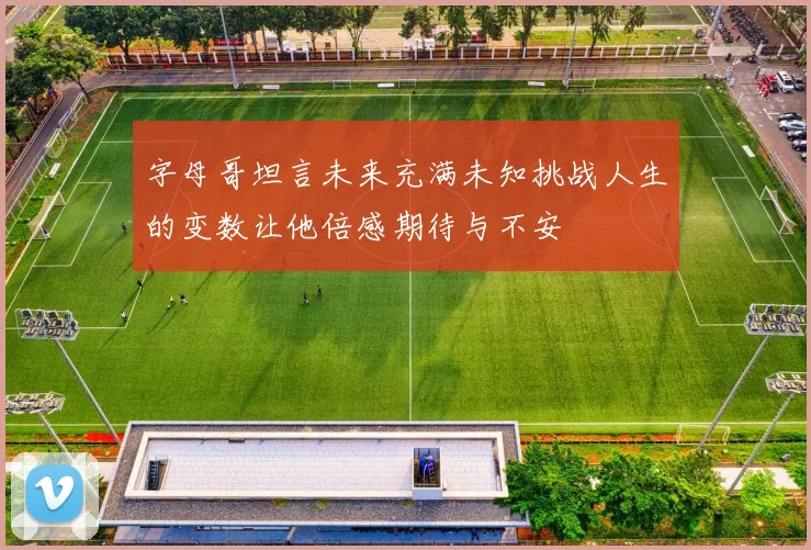 字母哥坦言未来充满未知挑战人生的变数让他倍感期待与不安