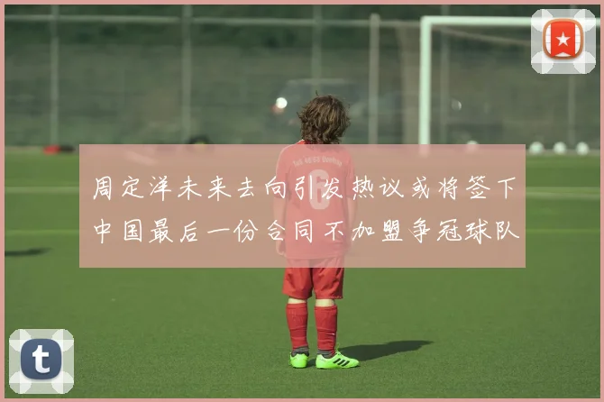 周定洋未来去向引发热议或将签下中国最后一份合同不加盟争冠球队