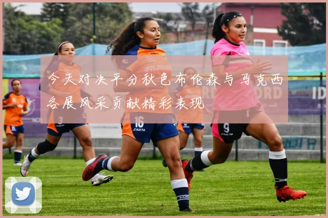 今天对决平分秋色布伦森与马克西各展风采贡献精彩表现