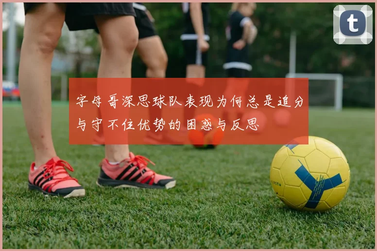 字母哥深思球队表现为何总是追分与守不住优势的困惑与反思