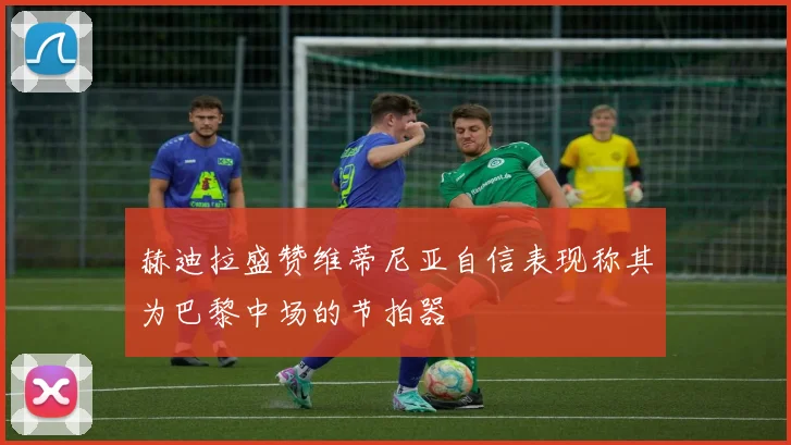 赫迪拉盛赞维蒂尼亚自信表现称其为巴黎中场的节拍器