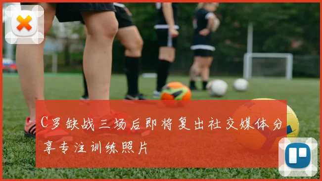 C罗缺战三场后即将复出社交媒体分享专注训练照片